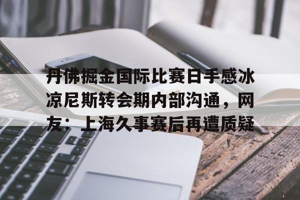 壹号娱乐平台链接-丹佛掘金国际比赛日手感冰凉尼斯转会期内部沟通，网友：上海久事赛后再遭质疑的简单介绍