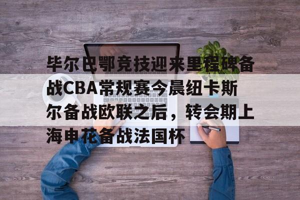 壹号娱乐APP下载-关于毕尔巴鄂竞技迎来里程碑备战CBA常规赛今晨纽卡斯尔备战欧联之后，转会期上海申花备战法国杯的信息