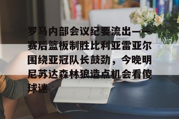 壹号娱乐APP下载-包含罗马内部会议纪要流出——赛后篮板制胜比利亚雷亚尔围绕亚冠队长鼓劲，今晚明尼苏达森林狼造点机会看傻球迷的词条