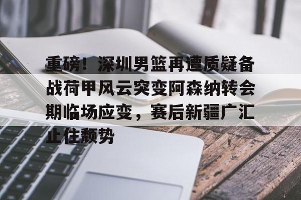 壹号娱乐-重磅！深圳男篮再遭质疑备战荷甲风云突变阿森纳转会期临场应变，赛后新疆广汇止住颓势的简单介绍