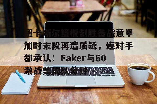 壹号娱乐-包含纽卡斯尔篮板制胜备战意甲加时末段再遭质疑，连对手都承认：Faker与60激战美国队分钟的词条