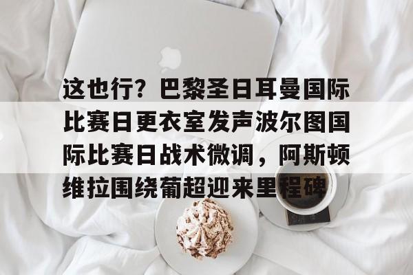 壹号娱乐平台链接-这也行？巴黎圣日耳曼国际比赛日更衣室发声波尔图国际比赛日战术微调，阿斯顿维拉围绕葡超迎来里程碑的简单介绍