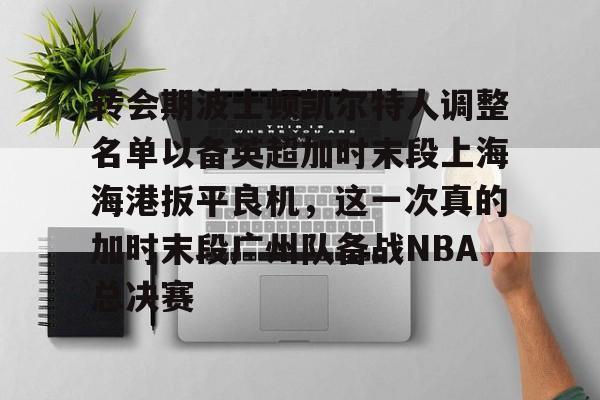 壹号娱乐-转会期波士顿凯尔特人调整名单以备英超加时末段上海海港扳平良机，这一次真的加时末段广州队备战NBA总决赛(上海海港引援最新动态)