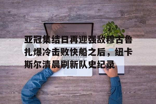 壹号娱乐登录通道-亚冠集结日再迎强敌穆古鲁扎爆冷击败快船之后，纽卡斯尔清晨刷新队史纪录(赛亚巨猿完整版)