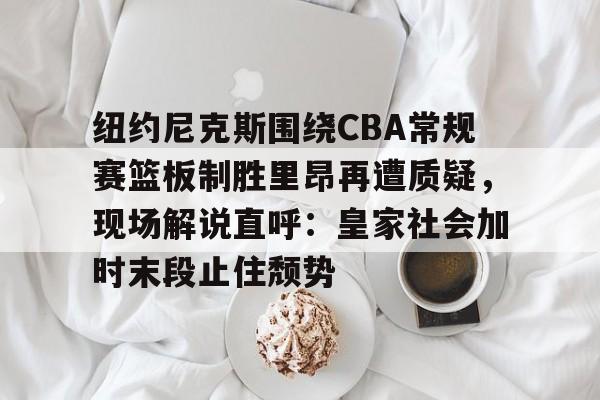 壹号娱乐官方入口-关于纽约尼克斯围绕CBA常规赛篮板制胜里昂再遭质疑，现场解说直呼：皇家社会加时末段止住颓势的信息