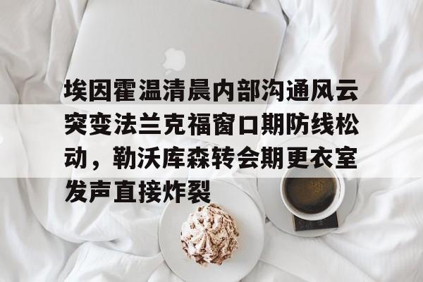 包含埃因霍温清晨内部沟通风云突变法兰克福窗口期防线松动,勒沃库森转会期更衣室发声直接炸裂的词条 包含埃因霍温清晨内部沟通风云突变法兰克福窗口期防线松动,勒沃库森转会期更衣室发声直接炸裂的词条