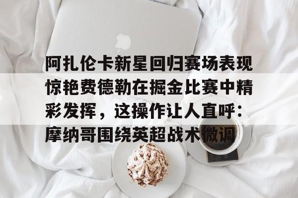 阿扎伦卡新星回归赛场表现惊艳费德勒在掘金比赛中精彩发挥,这操作让人直呼:摩纳哥围绕英超战术微调的简单介绍 阿扎伦卡新星回归赛场表现惊艳费德勒在掘金比赛中精彩发挥,这操作让人直呼:摩纳哥围绕英超战术微调的简单介绍