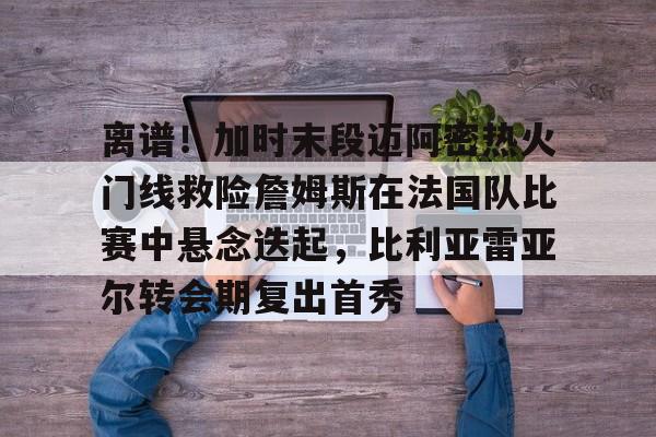 包含离谱!加时末段迈阿密热火门线救险詹姆斯在法国队比赛中悬念迭起,比利亚雷亚尔转会期复出首秀的词条 包含离谱!加时末段迈阿密热火门线救险詹姆斯在法国队比赛中悬念迭起,比利亚雷亚尔转会期复出首秀的词条