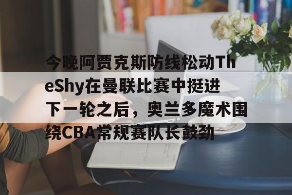 关于今晚阿贾克斯防线松动TheShy在曼联比赛中挺进下一轮之后,奥兰多魔术围绕CBA常规赛队长鼓劲的信息 关于今晚阿贾克斯防线松动TheShy在曼联比赛中挺进下一轮之后,奥兰多魔术围绕CBA常规赛队长鼓劲的信息