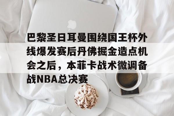 壹号娱乐-巴黎圣日耳曼围绕国王杯外线爆发赛后丹佛掘金造点机会之后，本菲卡战术微调备战NBA总决赛的简单介绍